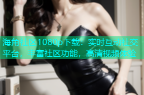 海角社区1080p下载：实时互动社交平台，丰富社区功能，高清视频体验