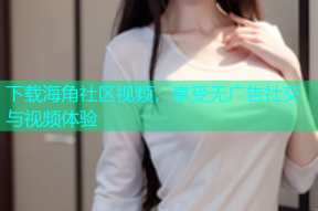 下载海角社区视频，享受无广告社交与视频体验