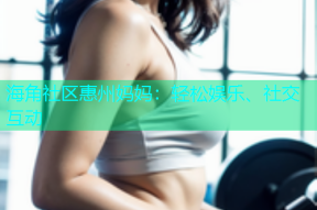 海角社区惠州妈妈：轻松娱乐、社交互动