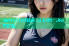 海角社区好帖精选 热门话题互动交流首选