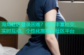 海角社区登录困难？体验丰富社交、实时互动、个性化推荐的社区平台