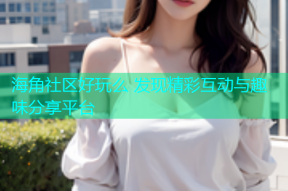海角社区好玩么 发现精彩互动与趣味分享平台