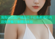 海角社区国产精品伦子伦免费精彩内容免费看尽享精彩体验