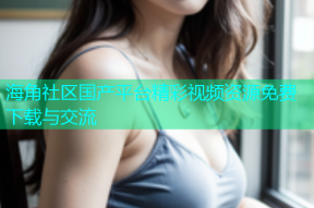 海角社区国产平台精彩视频资源免费下载与交流