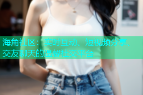 海角社区：实时互动、短视频分享、交友聊天的温馨社交平台