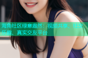 海角社区绿意盎然：视频共享、社交乐趣、真实交友平台