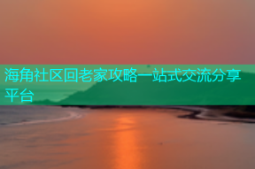 海角社区回老家攻略一站式交流分享平台