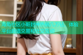 海角社区小哥封神热销几万钻，体验平台超值交易和社交互动