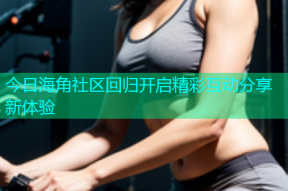 今日海角社区回归开启精彩互动分享新体验