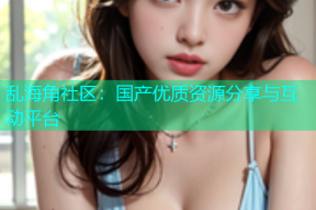 乱海角社区：国产优质资源分享与互动平台