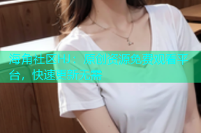 海角社区HJ：原创资源免费观看平台，快速更新无需