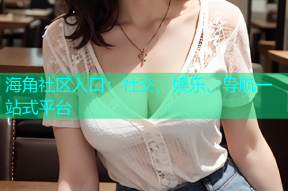 海角社区入口：社交、娱乐、导航一站式平台