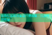 海角社区视频全程付费观看，独家内容尽享