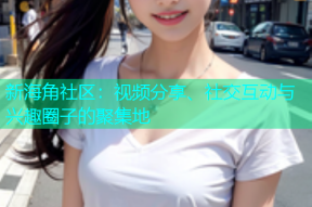 新海角社区：视频分享、社交互动与兴趣圈子的聚集地