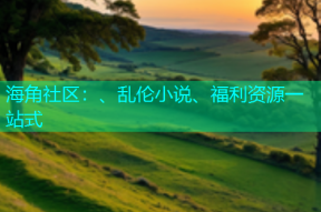 海角社区：、乱伦小说、福利资源一站式