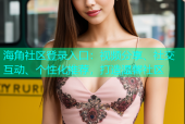 海角社区登录入口：视频分享、社交互动、个性化推荐，打造温馨社区