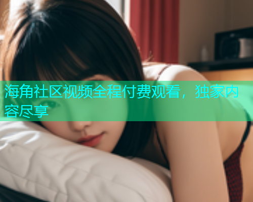 海角社区视频全程付费观看，独家内容尽享  第1张