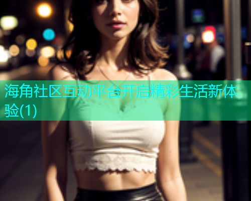 海角社区互动平台开启精彩生活新体验(1)  第1张