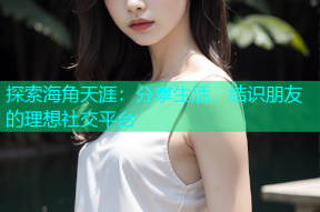 探索海角天涯：分享生活、结识朋友的理想社交平台