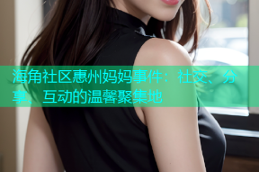 海角社区惠州妈妈事件：社交、分享、互动的温馨聚集地