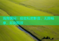 海角黄网：极致私密影音，无限畅享，即刻释放