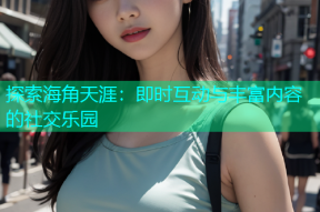 探索海角天涯：即时互动与丰富内容的社交乐园