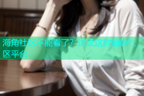 海角社区不能看了？试试这款超级社区平台
