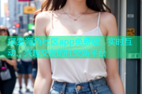 探索海角社区app免费版：实时互动、兴趣交友的社交新平台