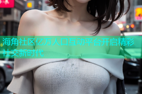 海角社区亿万人口互动平台开启精彩社交新时代