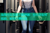 海角社区视频下载神器：轻松获取短视频，解锁付费内容