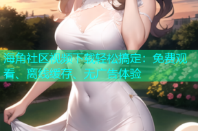 海角社区视频下载轻松搞定：免费观看、离线缓存、无广告体验