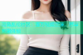 海角乱伦社区：百万视频资源，尽享刺激体验