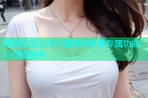 海角社区会员价值揭秘畅享专属功能与优质服务