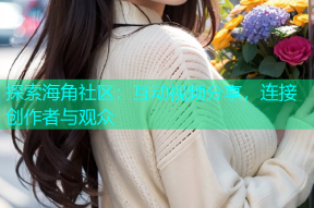 探索海角社区：互动视频分享，连接创作者与观众