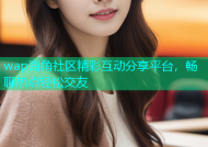 wap海角社区精彩互动分享平台，畅聊热点轻松交友