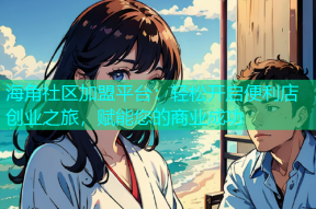 海角社区加盟平台：轻松开启便利店创业之旅，赋能您的商业成功