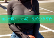 海角社区：、小说、乱伦分享平台