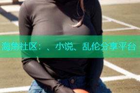 海角社区：、小说、乱伦分享平台