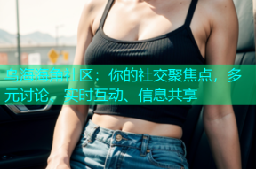 乌海海角社区：你的社交聚焦点，多元讨论、实时互动、信息共享