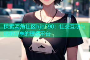 探索海角社区hjb590：社交互动与视频分享的理想平台