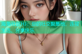 海角社区HJ：您的社交聚集地，连接生活、分享快乐