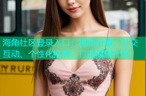 海角社区登录入口：视频分享、社交互动、个性化推荐，打造温馨社区