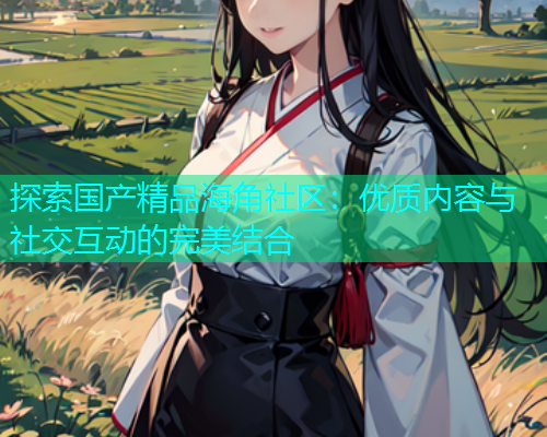 探索国产精品海角社区：优质内容与社交互动的完美结合  第1张