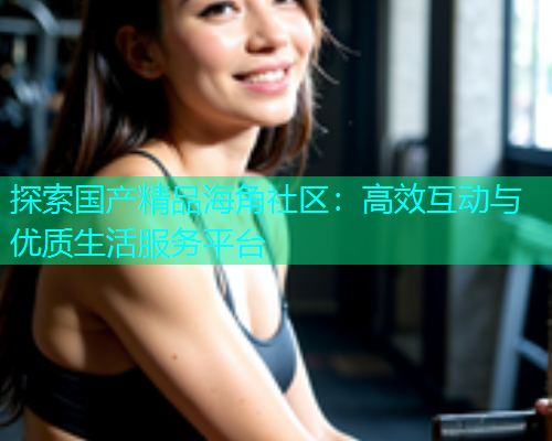 探索国产精品海角社区：高效互动与优质生活服务平台  第1张