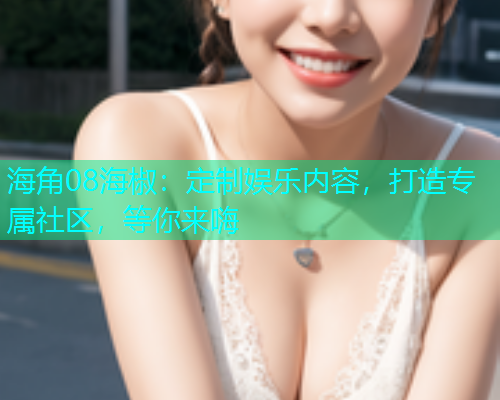 海角08海椒：定制娱乐内容，打造专属社区，等你来嗨  第2张
