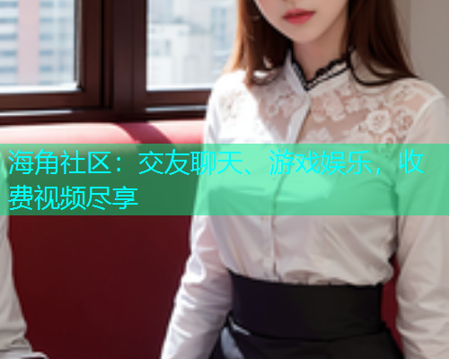 海角社区：交友聊天、游戏娱乐，收费视频尽享  第2张