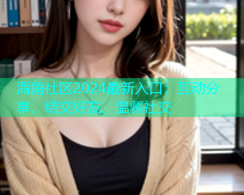 海角社区2024最新入口：互动分享、结交好友、温馨社交  第1张