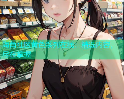海角社区黄色系列在线：精选内容，尽在掌握  第1张