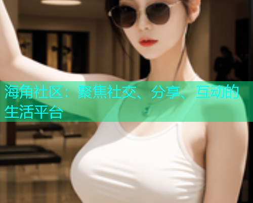 海角社区：聚焦社交、分享、互动的生活平台  第1张