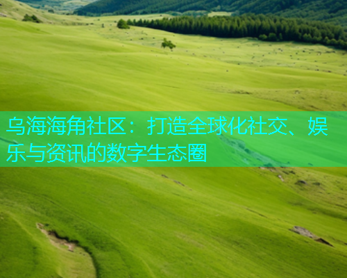 乌海海角社区：打造全球化社交、娱乐与资讯的数字生态圈  第1张